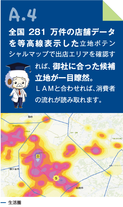 A.4 全国281万件の店舗データを等高線表示した立地ポテンシャルマップで出店エリアを確認すれば、御社に合った候補立地が一目瞭然。LAMと合わせれば、消費者の流れが読み取れます。