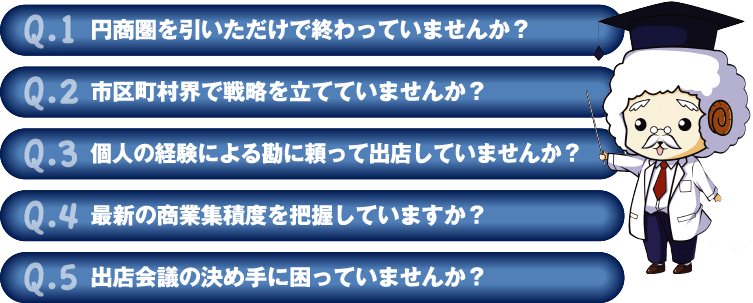 Q.1 円商圏を引いただけで終わっていませんか？
Q.2 市区町村界で戦略を立てていませんか？
Q.3 個人の経験による勘に頼って出店していませんか？
Q.4 最新の商業集積度を把握していますか？
Q.5 出店会議の決め手に困っていませんか？